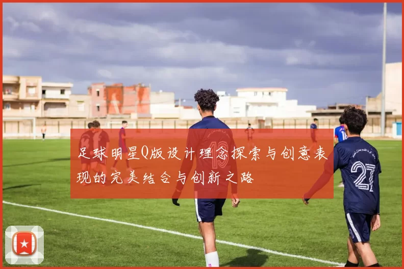 足球明星Q版设计理念探索与创意表现的完美结合与创新之路