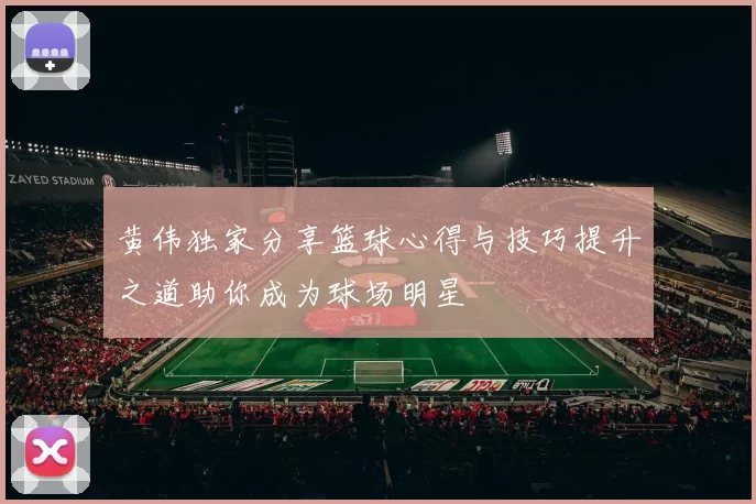 黄伟独家分享篮球心得与技巧提升之道助你成为球场明星