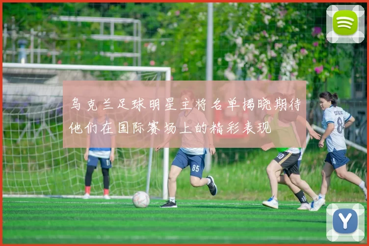 乌克兰足球明星主将名单揭晓期待他们在国际赛场上的精彩表现