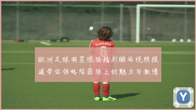 欧洲足球明星现场精彩瞬间视频报道带你领略绿茵场上的魅力与激情