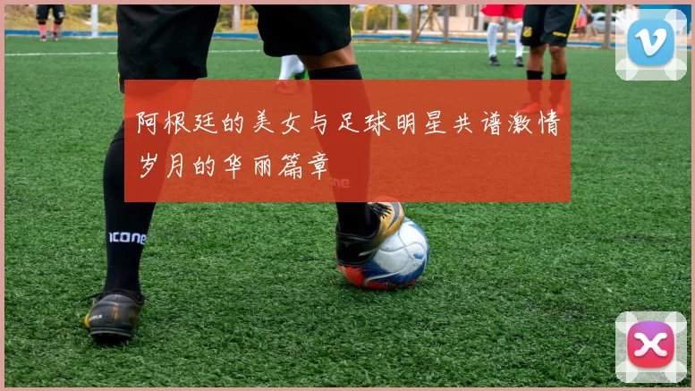 阿根廷的美女与足球明星共谱激情岁月的华丽篇章