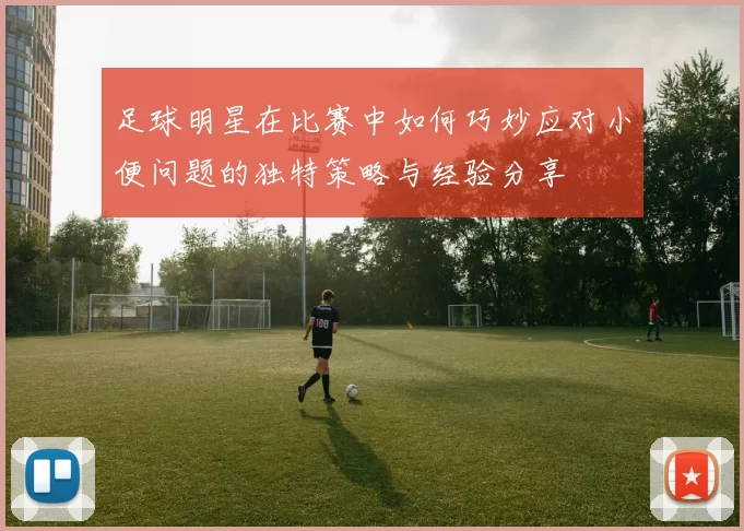 足球明星在比赛中如何巧妙应对小便问题的独特策略与经验分享