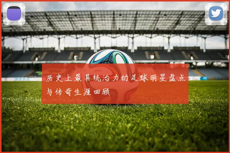 历史上最具统治力的足球明星盘点与传奇生涯回顾