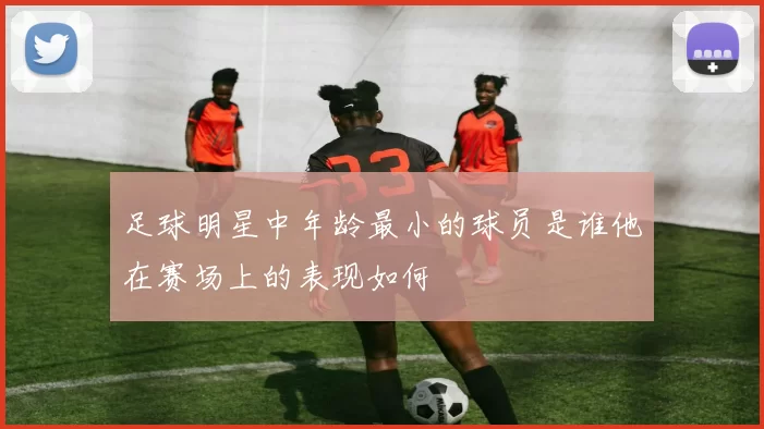 足球明星中年龄最小的球员是谁他在赛场上的表现如何
