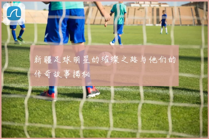 新疆足球明星的璀璨之路与他们的传奇故事揭秘