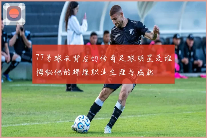 77号球衣背后的传奇足球明星是谁揭秘他的辉煌职业生涯与成就