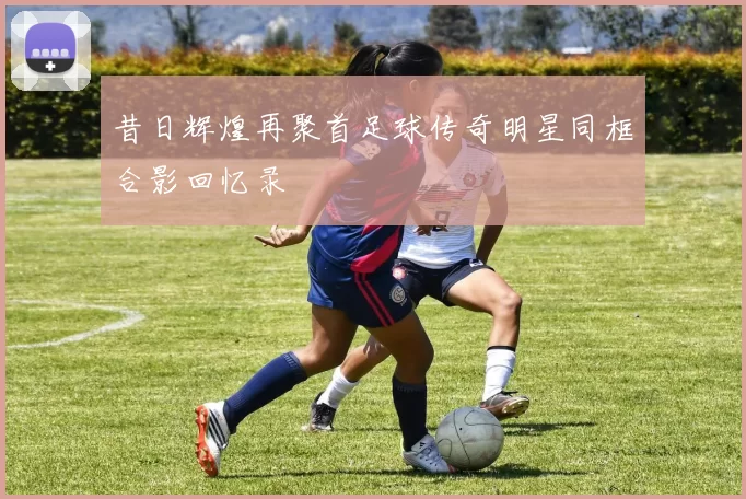 昔日辉煌再聚首足球传奇明星同框合影回忆录
