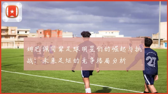 姆巴佩同辈足球明星们的崛起与挑战：未来足坛的竞争格局分析