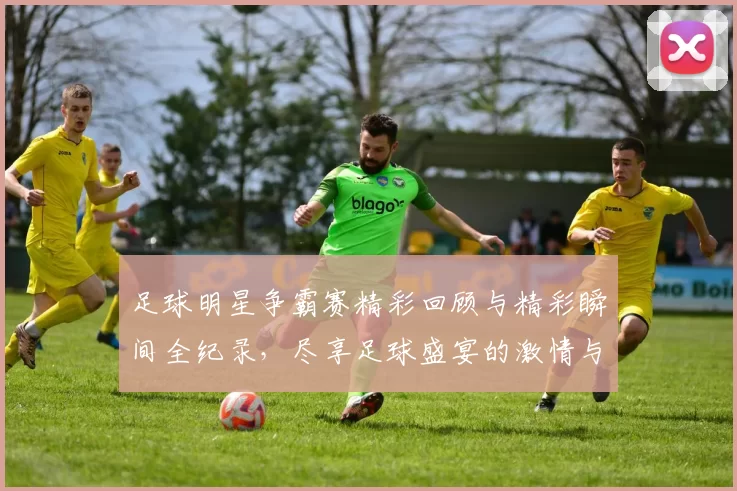 足球明星争霸赛精彩回顾与精彩瞬间全纪录，尽享足球盛宴的激情与魅力