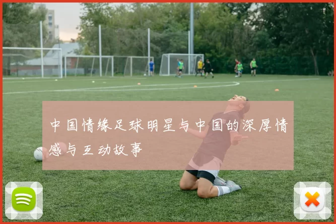 中国情缘足球明星与中国的深厚情感与互动故事