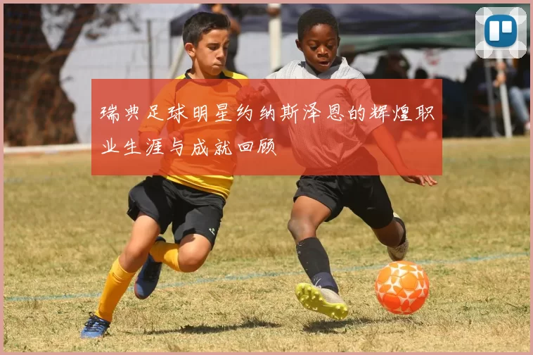 瑞典足球明星约纳斯泽恩的辉煌职业生涯与成就回顾