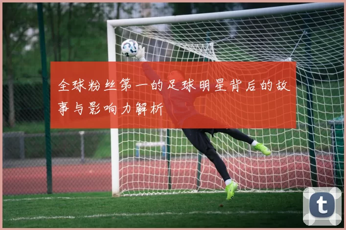 全球粉丝第一的足球明星背后的故事与影响力解析