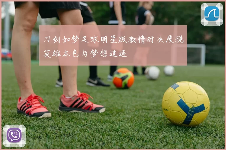 刀剑如梦足球明星版激情对决展现英雄本色与梦想追逐