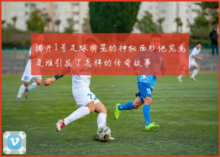 揭开1号足球明星的神秘面纱他究竟是谁引发了怎样的传奇故事