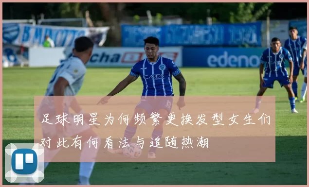 足球明星为何频繁更换发型女生们对此有何看法与追随热潮