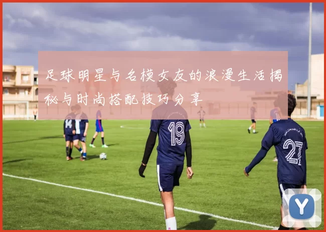 足球明星与名模女友的浪漫生活揭秘与时尚搭配技巧分享
