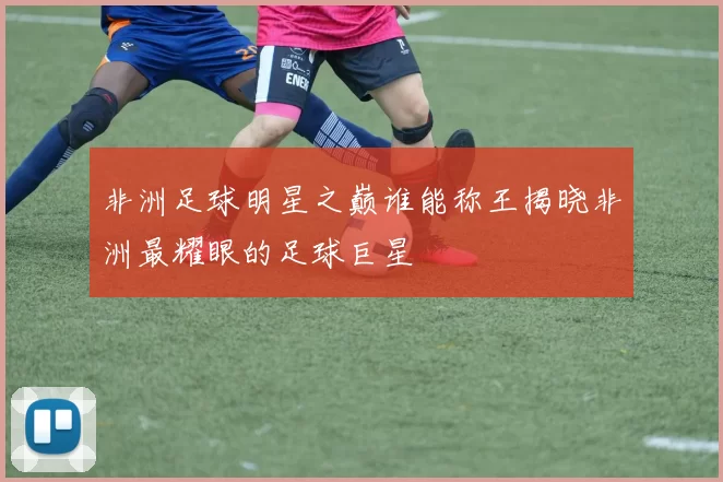 非洲足球明星之巅谁能称王揭晓非洲最耀眼的足球巨星