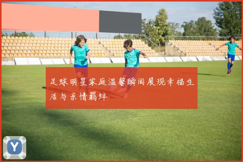 足球明星家庭温馨瞬间展现幸福生活与亲情羁绊