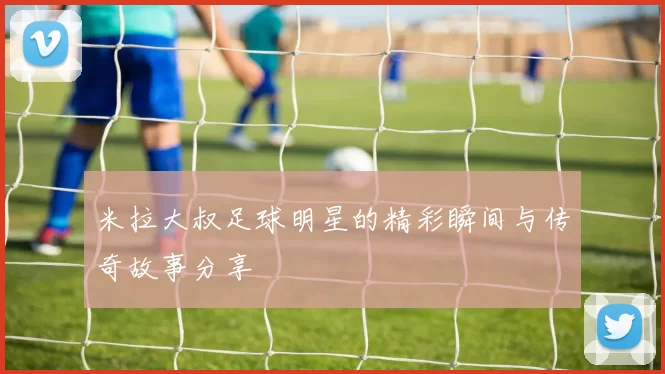 米拉大叔足球明星的精彩瞬间与传奇故事分享