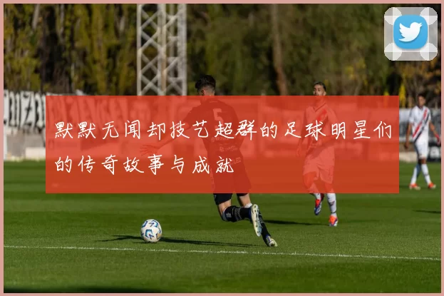 默默无闻却技艺超群的足球明星们的传奇故事与成就