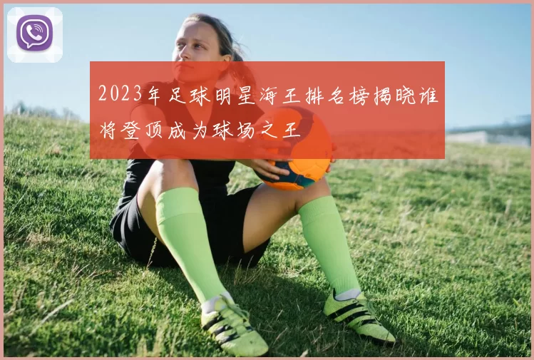 2023年足球明星海王排名榜揭晓谁将登顶成为球场之王
