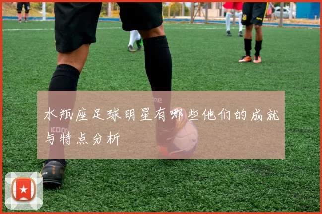 水瓶座足球明星有哪些他们的成就与特点分析