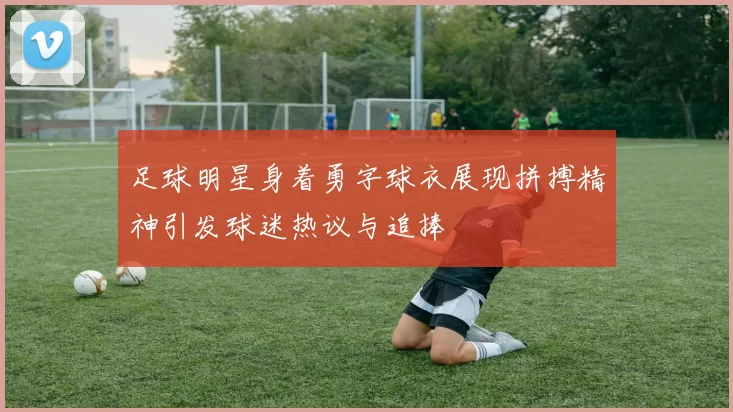 足球明星身着勇字球衣展现拼搏精神引发球迷热议与追捧