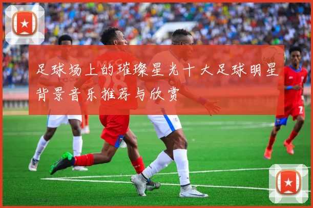 足球场上的璀璨星光十大足球明星背景音乐推荐与欣赏