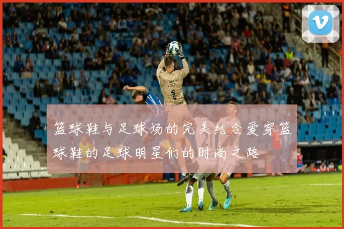 篮球鞋与足球场的完美结合爱穿篮球鞋的足球明星们的时尚之路