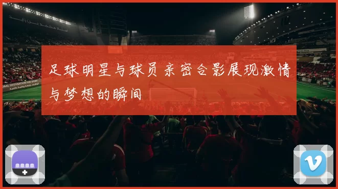 足球明星与球员亲密合影展现激情与梦想的瞬间
