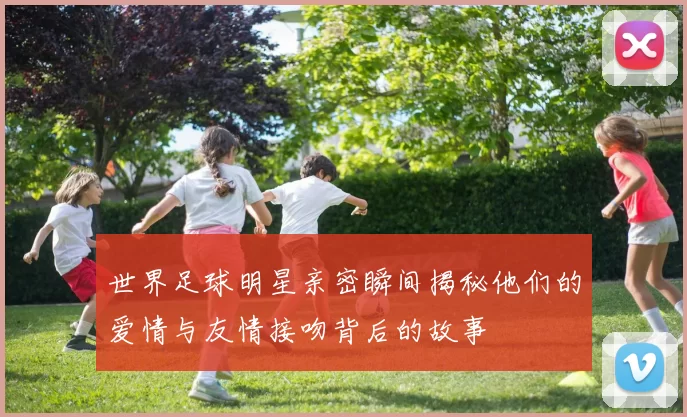 世界足球明星亲密瞬间揭秘他们的爱情与友情接吻背后的故事