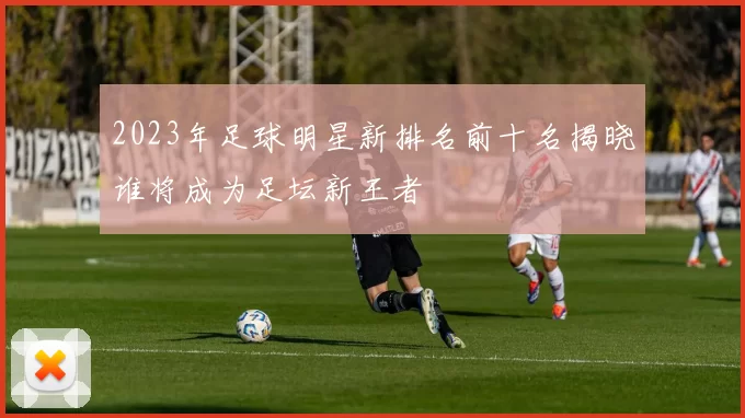 2023年足球明星新排名前十名揭晓谁将成为足坛新王者