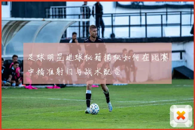 足球明星进球秘籍揭秘如何在比赛中精准射门与战术配合