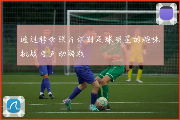 通过转会照片识别足球明星的趣味挑战与互动游戏